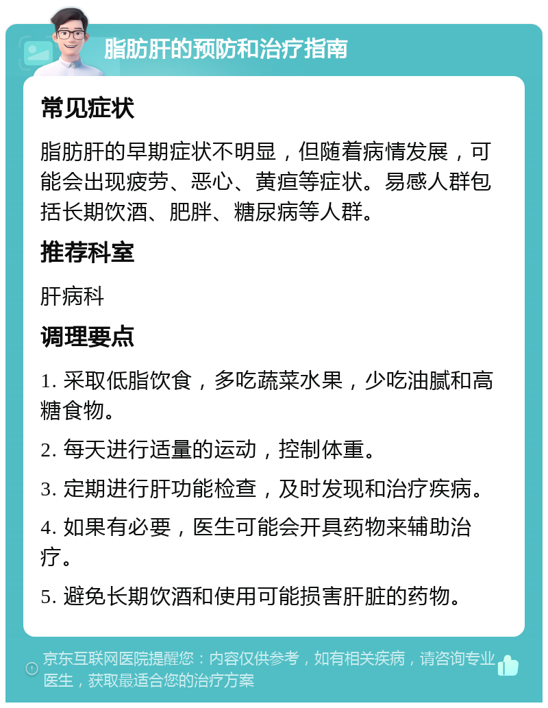 脂肪肝的预防和治疗指南 常见症状 脂肪肝的早期症状不明显，但随着病情发展，可能会出现疲劳、恶心、黄疸等症状。易感人群包括长期饮酒、肥胖、糖尿病等人群。 推荐科室 肝病科 调理要点 1. 采取低脂饮食，多吃蔬菜水果，少吃油腻和高糖食物。 2. 每天进行适量的运动，控制体重。 3. 定期进行肝功能检查，及时发现和治疗疾病。 4. 如果有必要，医生可能会开具药物来辅助治疗。 5. 避免长期饮酒和使用可能损害肝脏的药物。