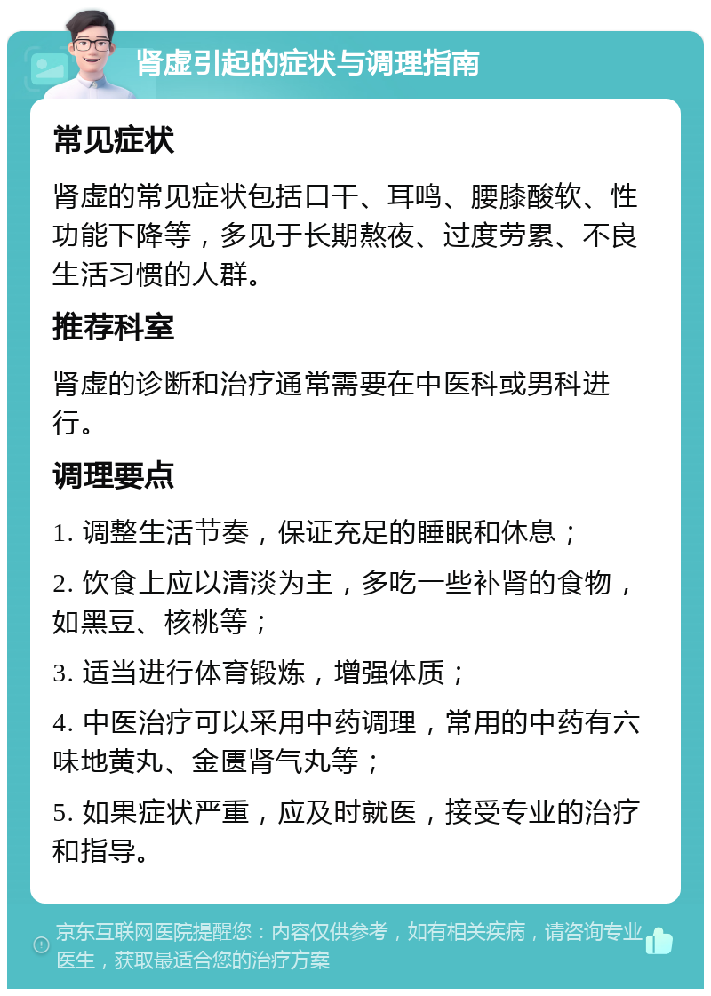 肾虚引起的症状与调理指南 常见症状 肾虚的常见症状包括口干、耳鸣、腰膝酸软、性功能下降等，多见于长期熬夜、过度劳累、不良生活习惯的人群。 推荐科室 肾虚的诊断和治疗通常需要在中医科或男科进行。 调理要点 1. 调整生活节奏，保证充足的睡眠和休息； 2. 饮食上应以清淡为主，多吃一些补肾的食物，如黑豆、核桃等； 3. 适当进行体育锻炼，增强体质； 4. 中医治疗可以采用中药调理，常用的中药有六味地黄丸、金匮肾气丸等； 5. 如果症状严重，应及时就医，接受专业的治疗和指导。