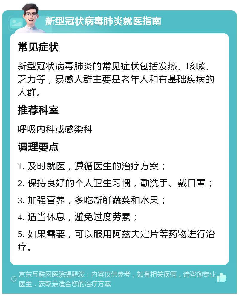 新型冠状病毒肺炎就医指南 常见症状 新型冠状病毒肺炎的常见症状包括发热、咳嗽、乏力等，易感人群主要是老年人和有基础疾病的人群。 推荐科室 呼吸内科或感染科 调理要点 1. 及时就医，遵循医生的治疗方案； 2. 保持良好的个人卫生习惯，勤洗手、戴口罩； 3. 加强营养，多吃新鲜蔬菜和水果； 4. 适当休息，避免过度劳累； 5. 如果需要，可以服用阿兹夫定片等药物进行治疗。