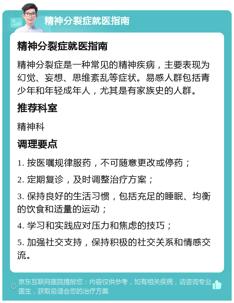 精神分裂症就医指南 精神分裂症就医指南 精神分裂症是一种常见的精神疾病，主要表现为幻觉、妄想、思维紊乱等症状。易感人群包括青少年和年轻成年人，尤其是有家族史的人群。 推荐科室 精神科 调理要点 1. 按医嘱规律服药，不可随意更改或停药； 2. 定期复诊，及时调整治疗方案； 3. 保持良好的生活习惯，包括充足的睡眠、均衡的饮食和适量的运动； 4. 学习和实践应对压力和焦虑的技巧； 5. 加强社交支持，保持积极的社交关系和情感交流。