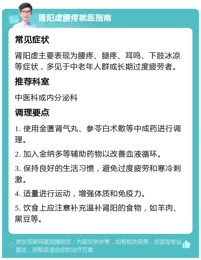 肾阳虚腰疼就医指南 常见症状 肾阳虚主要表现为腰疼、腿疼、耳鸣、下肢冰凉等症状，多见于中老年人群或长期过度疲劳者。 推荐科室 中医科或内分泌科 调理要点 1. 使用金匮肾气丸、参苓白术散等中成药进行调理。 2. 加入金纳多等辅助药物以改善血液循环。 3. 保持良好的生活习惯，避免过度疲劳和寒冷刺激。 4. 适量进行运动，增强体质和免疫力。 5. 饮食上应注意补充温补肾阳的食物，如羊肉、黑豆等。