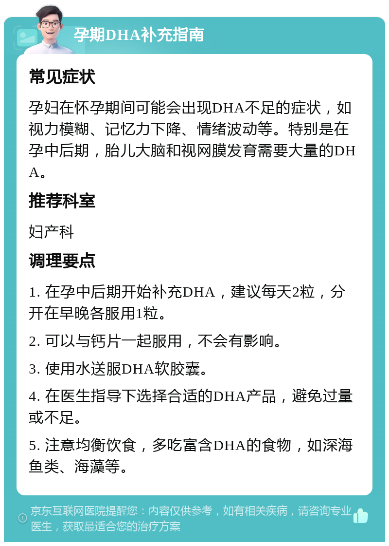 孕期DHA补充指南 常见症状 孕妇在怀孕期间可能会出现DHA不足的症状，如视力模糊、记忆力下降、情绪波动等。特别是在孕中后期，胎儿大脑和视网膜发育需要大量的DHA。 推荐科室 妇产科 调理要点 1. 在孕中后期开始补充DHA，建议每天2粒，分开在早晚各服用1粒。 2. 可以与钙片一起服用，不会有影响。 3. 使用水送服DHA软胶囊。 4. 在医生指导下选择合适的DHA产品，避免过量或不足。 5. 注意均衡饮食，多吃富含DHA的食物，如深海鱼类、海藻等。