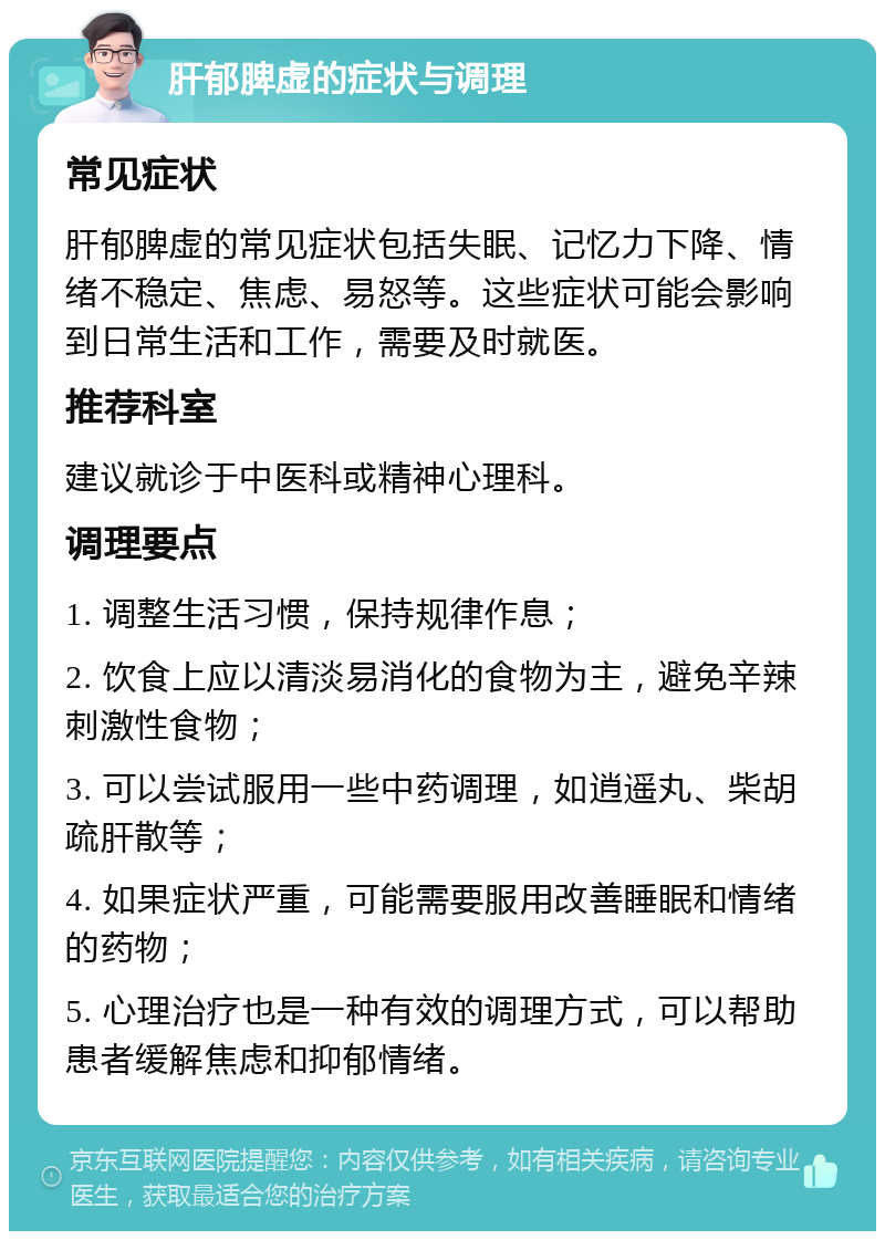 肝郁脾虚的症状与调理 常见症状 肝郁脾虚的常见症状包括失眠、记忆力下降、情绪不稳定、焦虑、易怒等。这些症状可能会影响到日常生活和工作，需要及时就医。 推荐科室 建议就诊于中医科或精神心理科。 调理要点 1. 调整生活习惯，保持规律作息； 2. 饮食上应以清淡易消化的食物为主，避免辛辣刺激性食物； 3. 可以尝试服用一些中药调理，如逍遥丸、柴胡疏肝散等； 4. 如果症状严重，可能需要服用改善睡眠和情绪的药物； 5. 心理治疗也是一种有效的调理方式，可以帮助患者缓解焦虑和抑郁情绪。