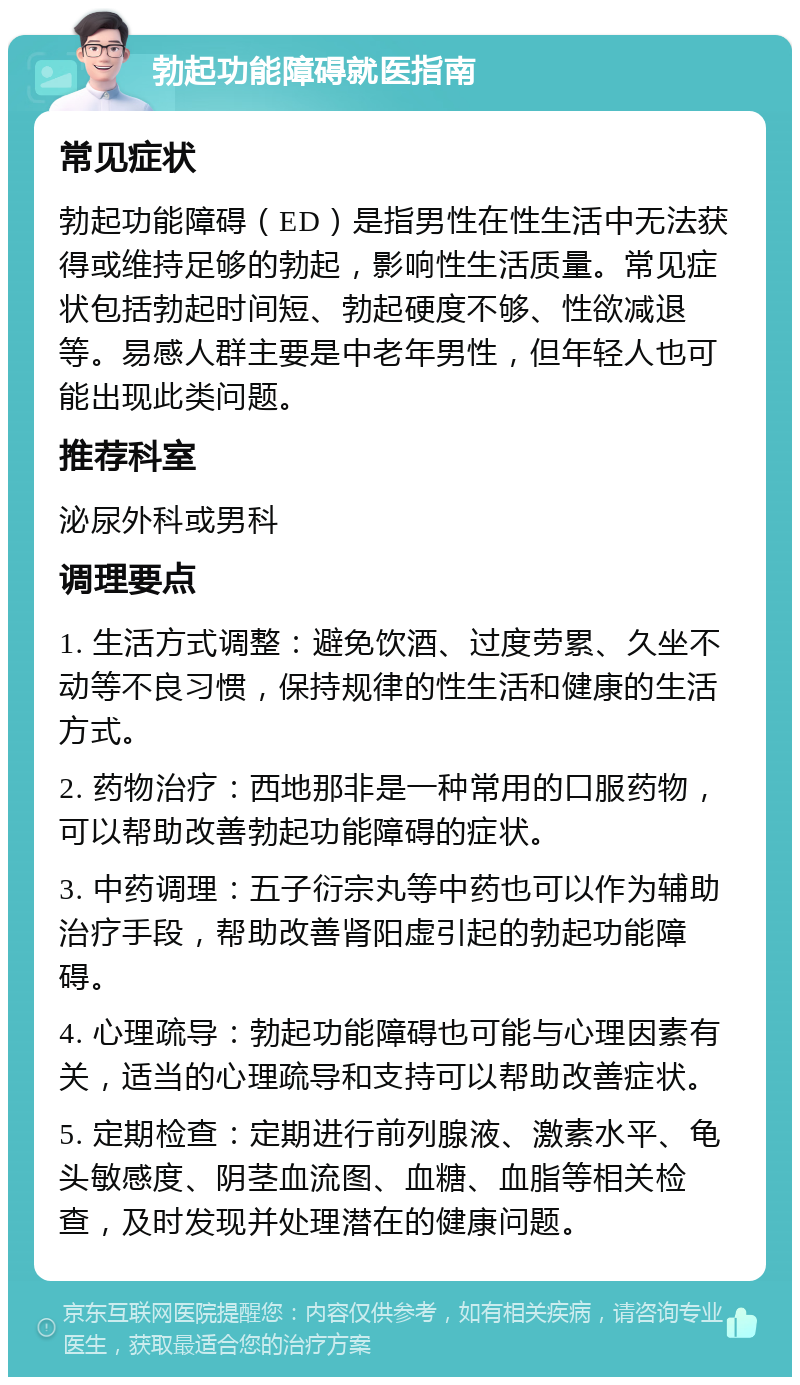 勃起功能障碍就医指南 常见症状 勃起功能障碍（ED）是指男性在性生活中无法获得或维持足够的勃起，影响性生活质量。常见症状包括勃起时间短、勃起硬度不够、性欲减退等。易感人群主要是中老年男性，但年轻人也可能出现此类问题。 推荐科室 泌尿外科或男科 调理要点 1. 生活方式调整：避免饮酒、过度劳累、久坐不动等不良习惯，保持规律的性生活和健康的生活方式。 2. 药物治疗：西地那非是一种常用的口服药物，可以帮助改善勃起功能障碍的症状。 3. 中药调理：五子衍宗丸等中药也可以作为辅助治疗手段，帮助改善肾阳虚引起的勃起功能障碍。 4. 心理疏导：勃起功能障碍也可能与心理因素有关，适当的心理疏导和支持可以帮助改善症状。 5. 定期检查：定期进行前列腺液、激素水平、龟头敏感度、阴茎血流图、血糖、血脂等相关检查，及时发现并处理潜在的健康问题。