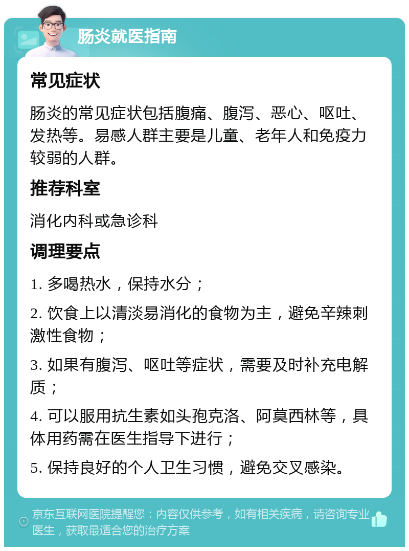 肠炎就医指南 常见症状 肠炎的常见症状包括腹痛、腹泻、恶心、呕吐、发热等。易感人群主要是儿童、老年人和免疫力较弱的人群。 推荐科室 消化内科或急诊科 调理要点 1. 多喝热水，保持水分； 2. 饮食上以清淡易消化的食物为主，避免辛辣刺激性食物； 3. 如果有腹泻、呕吐等症状，需要及时补充电解质； 4. 可以服用抗生素如头孢克洛、阿莫西林等，具体用药需在医生指导下进行； 5. 保持良好的个人卫生习惯，避免交叉感染。