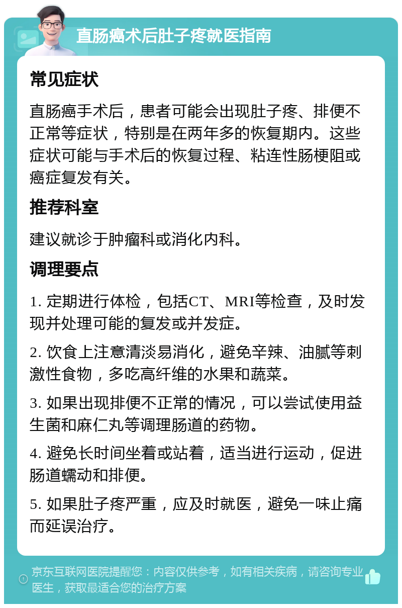 直肠癌术后肚子疼就医指南 常见症状 直肠癌手术后，患者可能会出现肚子疼、排便不正常等症状，特别是在两年多的恢复期内。这些症状可能与手术后的恢复过程、粘连性肠梗阻或癌症复发有关。 推荐科室 建议就诊于肿瘤科或消化内科。 调理要点 1. 定期进行体检，包括CT、MRI等检查，及时发现并处理可能的复发或并发症。 2. 饮食上注意清淡易消化，避免辛辣、油腻等刺激性食物，多吃高纤维的水果和蔬菜。 3. 如果出现排便不正常的情况，可以尝试使用益生菌和麻仁丸等调理肠道的药物。 4. 避免长时间坐着或站着，适当进行运动，促进肠道蠕动和排便。 5. 如果肚子疼严重，应及时就医，避免一味止痛而延误治疗。