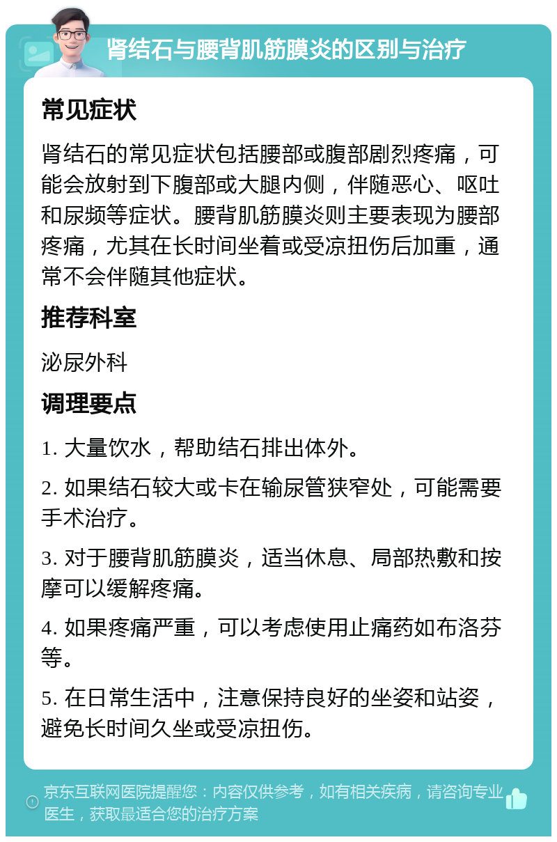 肾结石与腰背肌筋膜炎的区别与治疗 常见症状 肾结石的常见症状包括腰部或腹部剧烈疼痛，可能会放射到下腹部或大腿内侧，伴随恶心、呕吐和尿频等症状。腰背肌筋膜炎则主要表现为腰部疼痛，尤其在长时间坐着或受凉扭伤后加重，通常不会伴随其他症状。 推荐科室 泌尿外科 调理要点 1. 大量饮水，帮助结石排出体外。 2. 如果结石较大或卡在输尿管狭窄处，可能需要手术治疗。 3. 对于腰背肌筋膜炎，适当休息、局部热敷和按摩可以缓解疼痛。 4. 如果疼痛严重，可以考虑使用止痛药如布洛芬等。 5. 在日常生活中，注意保持良好的坐姿和站姿，避免长时间久坐或受凉扭伤。