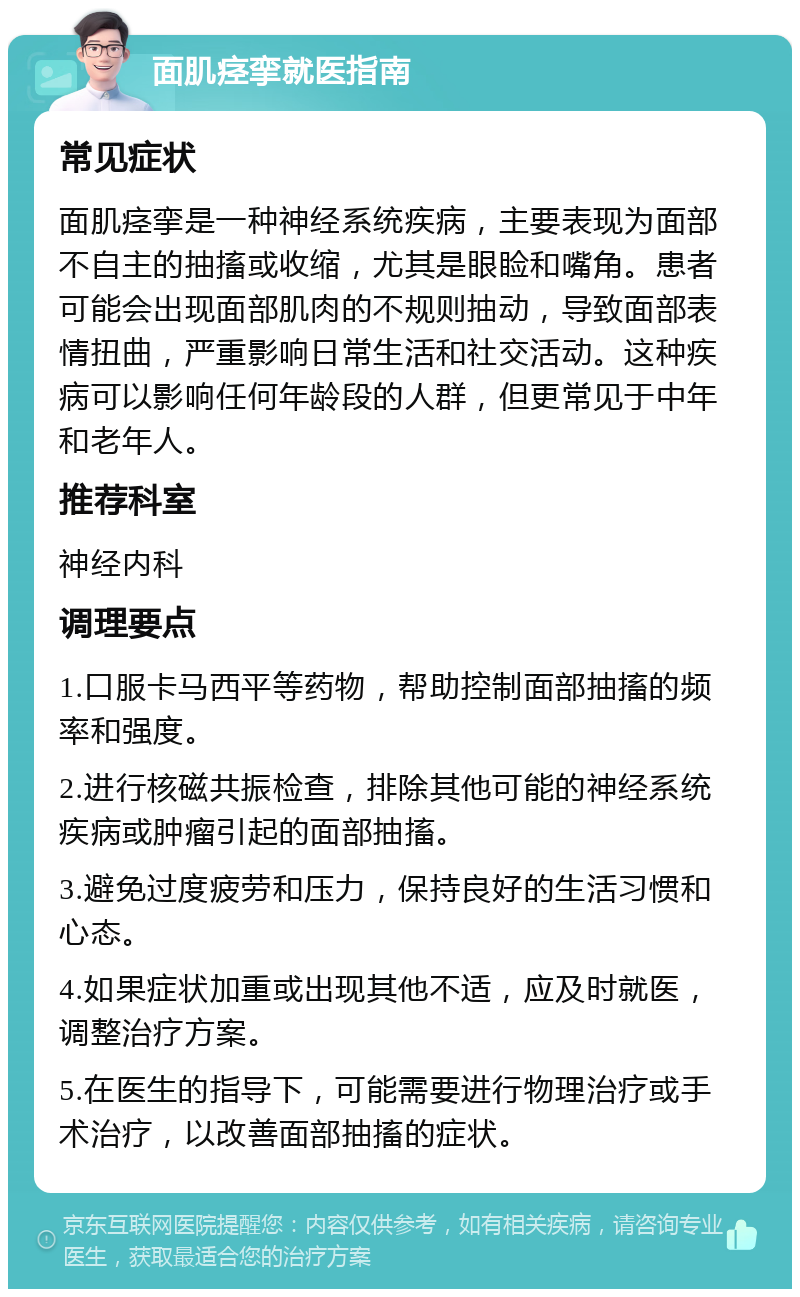 面肌痉挛就医指南 常见症状 面肌痉挛是一种神经系统疾病，主要表现为面部不自主的抽搐或收缩，尤其是眼睑和嘴角。患者可能会出现面部肌肉的不规则抽动，导致面部表情扭曲，严重影响日常生活和社交活动。这种疾病可以影响任何年龄段的人群，但更常见于中年和老年人。 推荐科室 神经内科 调理要点 1.口服卡马西平等药物，帮助控制面部抽搐的频率和强度。 2.进行核磁共振检查，排除其他可能的神经系统疾病或肿瘤引起的面部抽搐。 3.避免过度疲劳和压力，保持良好的生活习惯和心态。 4.如果症状加重或出现其他不适，应及时就医，调整治疗方案。 5.在医生的指导下，可能需要进行物理治疗或手术治疗，以改善面部抽搐的症状。