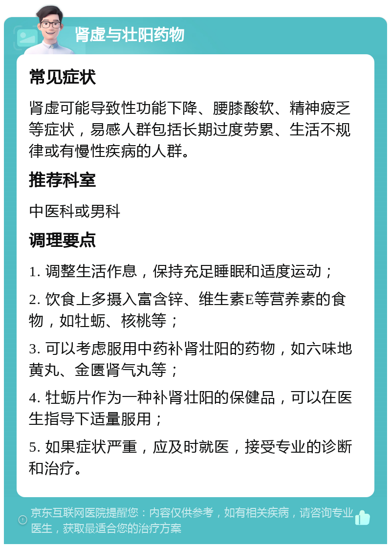 肾虚与壮阳药物 常见症状 肾虚可能导致性功能下降、腰膝酸软、精神疲乏等症状，易感人群包括长期过度劳累、生活不规律或有慢性疾病的人群。 推荐科室 中医科或男科 调理要点 1. 调整生活作息，保持充足睡眠和适度运动； 2. 饮食上多摄入富含锌、维生素E等营养素的食物，如牡蛎、核桃等； 3. 可以考虑服用中药补肾壮阳的药物，如六味地黄丸、金匮肾气丸等； 4. 牡蛎片作为一种补肾壮阳的保健品，可以在医生指导下适量服用； 5. 如果症状严重，应及时就医，接受专业的诊断和治疗。