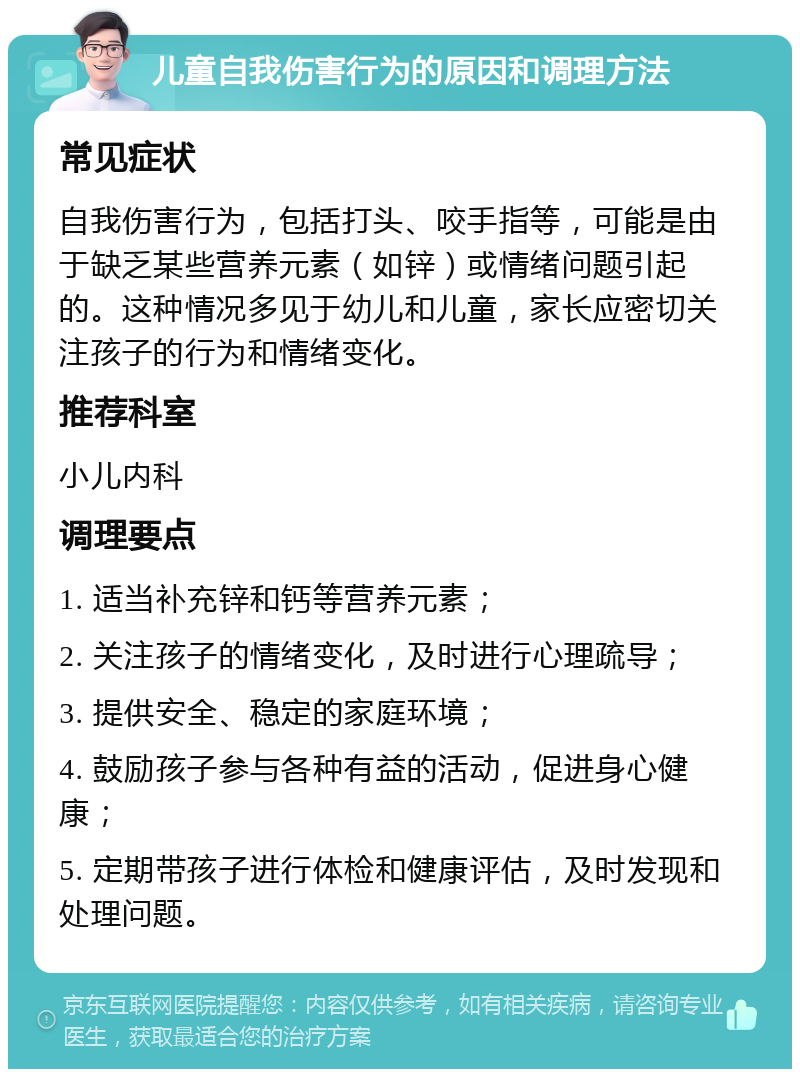 儿童自我伤害行为的原因和调理方法 常见症状 自我伤害行为，包括打头、咬手指等，可能是由于缺乏某些营养元素（如锌）或情绪问题引起的。这种情况多见于幼儿和儿童，家长应密切关注孩子的行为和情绪变化。 推荐科室 小儿内科 调理要点 1. 适当补充锌和钙等营养元素； 2. 关注孩子的情绪变化，及时进行心理疏导； 3. 提供安全、稳定的家庭环境； 4. 鼓励孩子参与各种有益的活动，促进身心健康； 5. 定期带孩子进行体检和健康评估，及时发现和处理问题。