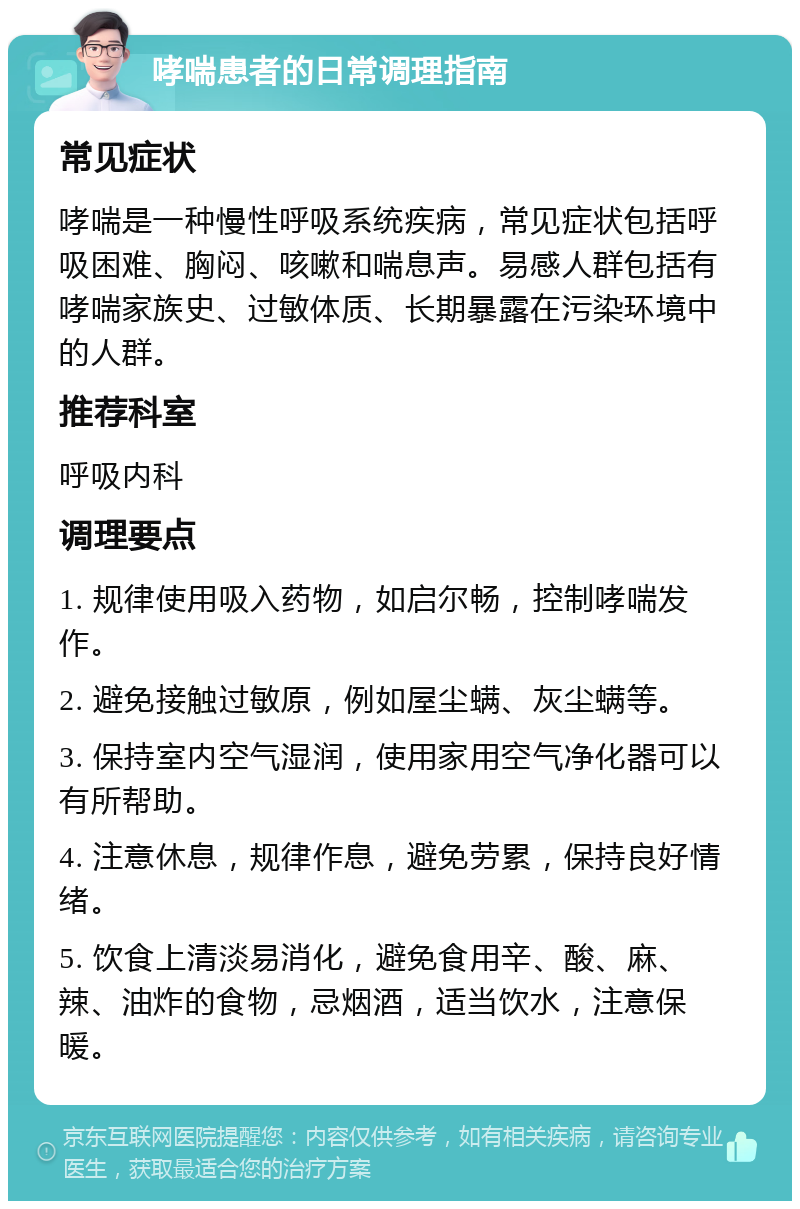 哮喘患者的日常调理指南 常见症状 哮喘是一种慢性呼吸系统疾病，常见症状包括呼吸困难、胸闷、咳嗽和喘息声。易感人群包括有哮喘家族史、过敏体质、长期暴露在污染环境中的人群。 推荐科室 呼吸内科 调理要点 1. 规律使用吸入药物，如启尔畅，控制哮喘发作。 2. 避免接触过敏原，例如屋尘螨、灰尘螨等。 3. 保持室内空气湿润，使用家用空气净化器可以有所帮助。 4. 注意休息，规律作息，避免劳累，保持良好情绪。 5. 饮食上清淡易消化，避免食用辛、酸、麻、辣、油炸的食物，忌烟酒，适当饮水，注意保暖。