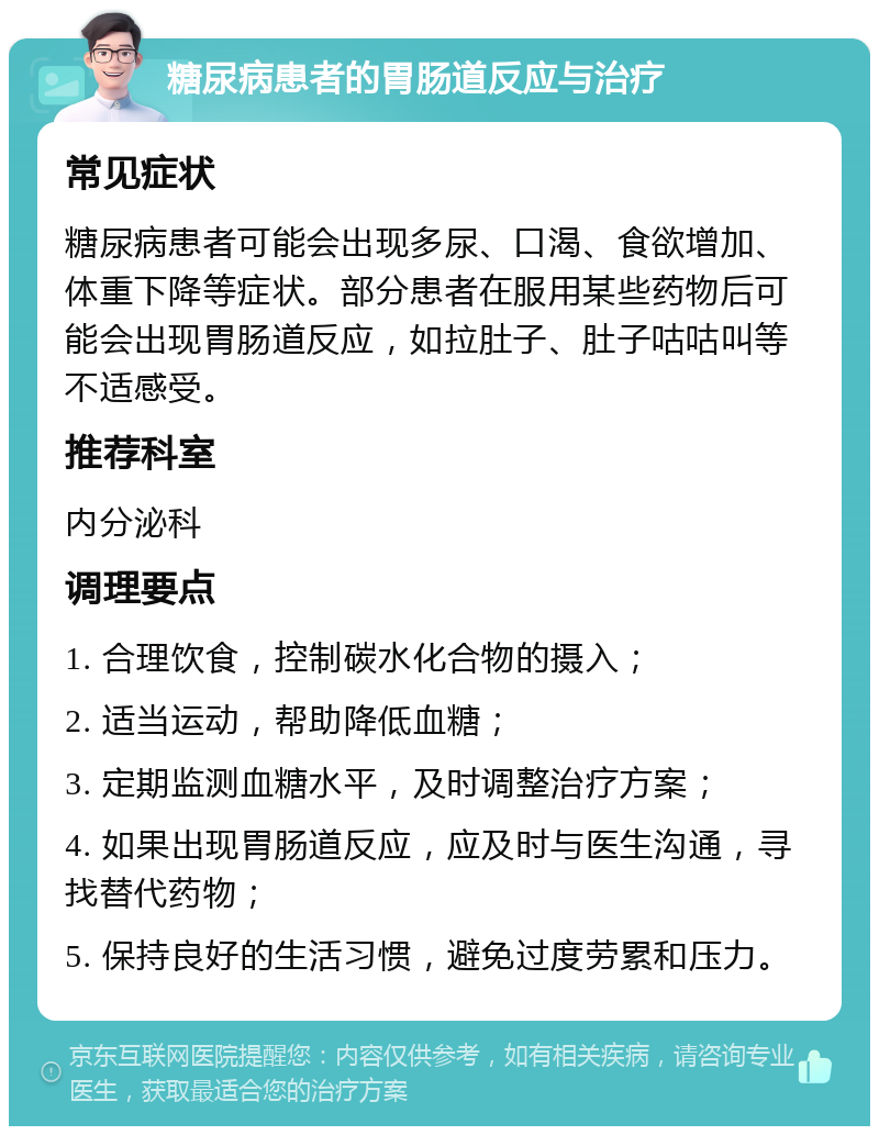 糖尿病患者的胃肠道反应与治疗 常见症状 糖尿病患者可能会出现多尿、口渴、食欲增加、体重下降等症状。部分患者在服用某些药物后可能会出现胃肠道反应，如拉肚子、肚子咕咕叫等不适感受。 推荐科室 内分泌科 调理要点 1. 合理饮食，控制碳水化合物的摄入； 2. 适当运动，帮助降低血糖； 3. 定期监测血糖水平，及时调整治疗方案； 4. 如果出现胃肠道反应，应及时与医生沟通，寻找替代药物； 5. 保持良好的生活习惯，避免过度劳累和压力。