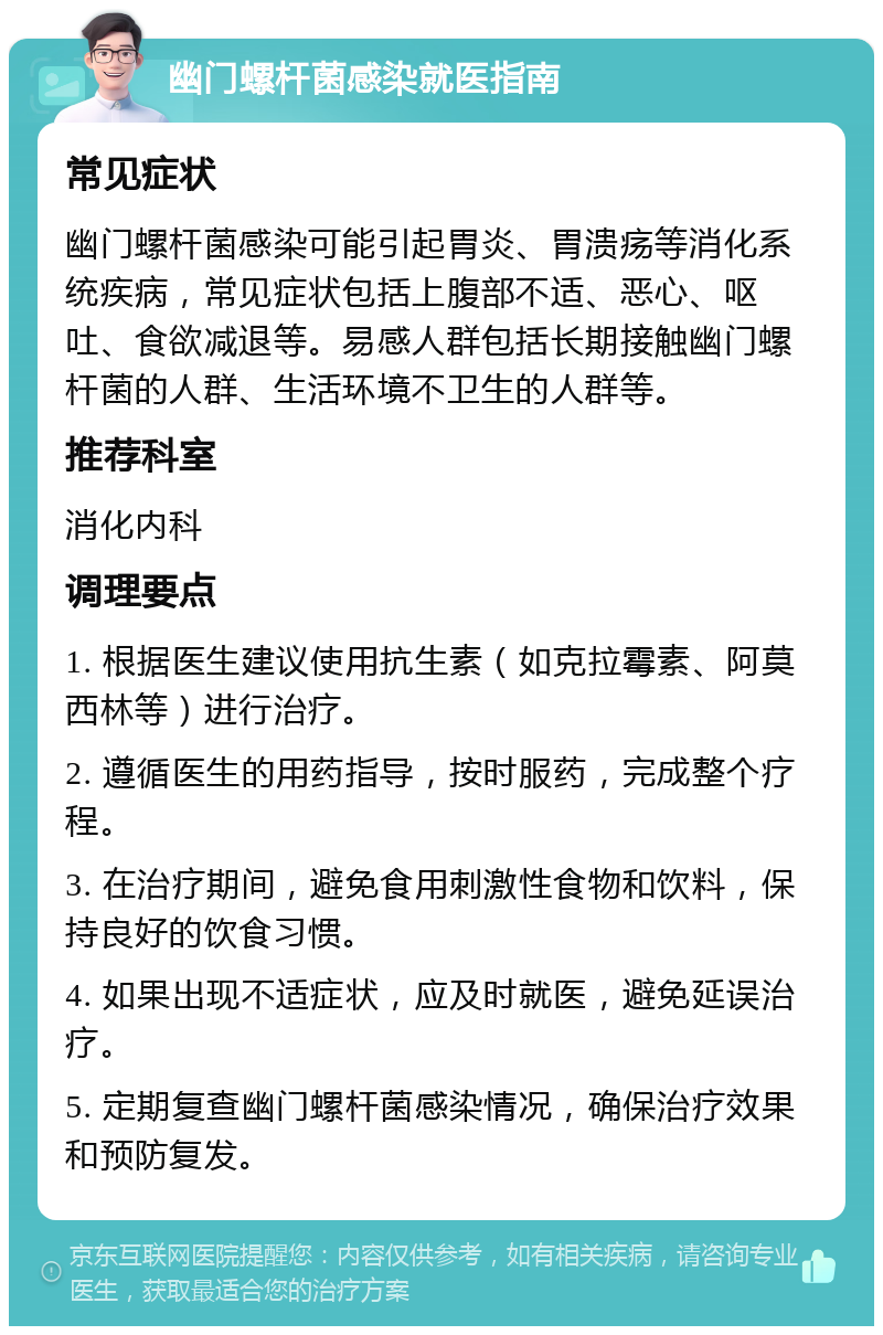 幽门螺杆菌感染就医指南 常见症状 幽门螺杆菌感染可能引起胃炎、胃溃疡等消化系统疾病，常见症状包括上腹部不适、恶心、呕吐、食欲减退等。易感人群包括长期接触幽门螺杆菌的人群、生活环境不卫生的人群等。 推荐科室 消化内科 调理要点 1. 根据医生建议使用抗生素（如克拉霉素、阿莫西林等）进行治疗。 2. 遵循医生的用药指导，按时服药，完成整个疗程。 3. 在治疗期间，避免食用刺激性食物和饮料，保持良好的饮食习惯。 4. 如果出现不适症状，应及时就医，避免延误治疗。 5. 定期复查幽门螺杆菌感染情况，确保治疗效果和预防复发。