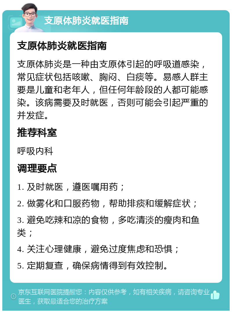 支原体肺炎就医指南 支原体肺炎就医指南 支原体肺炎是一种由支原体引起的呼吸道感染，常见症状包括咳嗽、胸闷、白痰等。易感人群主要是儿童和老年人，但任何年龄段的人都可能感染。该病需要及时就医，否则可能会引起严重的并发症。 推荐科室 呼吸内科 调理要点 1. 及时就医，遵医嘱用药； 2. 做雾化和口服药物，帮助排痰和缓解症状； 3. 避免吃辣和凉的食物，多吃清淡的瘦肉和鱼类； 4. 关注心理健康，避免过度焦虑和恐惧； 5. 定期复查，确保病情得到有效控制。