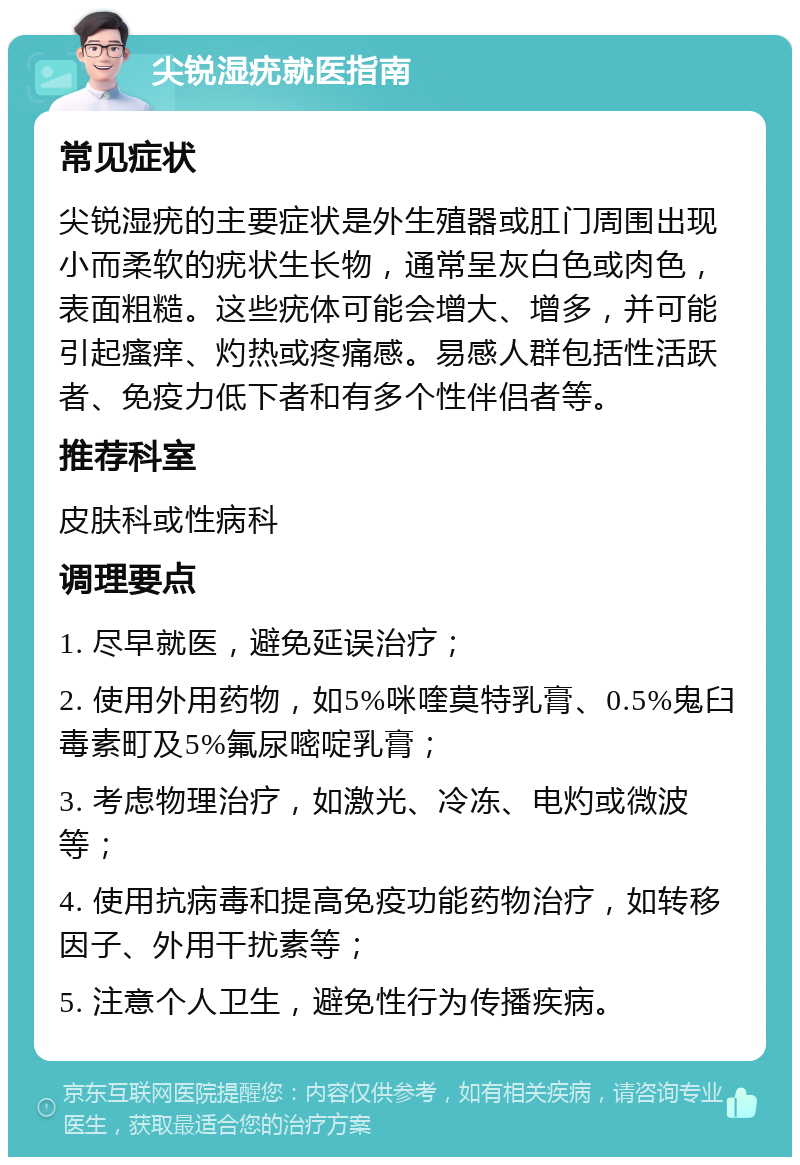 尖锐湿疣就医指南 常见症状 尖锐湿疣的主要症状是外生殖器或肛门周围出现小而柔软的疣状生长物，通常呈灰白色或肉色，表面粗糙。这些疣体可能会增大、增多，并可能引起瘙痒、灼热或疼痛感。易感人群包括性活跃者、免疫力低下者和有多个性伴侣者等。 推荐科室 皮肤科或性病科 调理要点 1. 尽早就医，避免延误治疗； 2. 使用外用药物，如5%咪喹莫特乳膏、0.5%鬼臼毒素町及5%氟尿嘧啶乳膏； 3. 考虑物理治疗，如激光、冷冻、电灼或微波等； 4. 使用抗病毒和提高免疫功能药物治疗，如转移因子、外用干扰素等； 5. 注意个人卫生，避免性行为传播疾病。