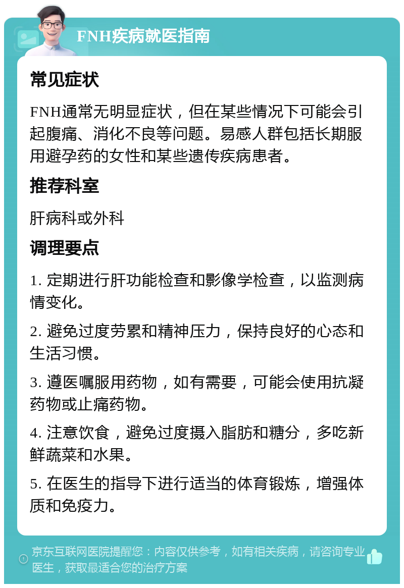 FNH疾病就医指南 常见症状 FNH通常无明显症状，但在某些情况下可能会引起腹痛、消化不良等问题。易感人群包括长期服用避孕药的女性和某些遗传疾病患者。 推荐科室 肝病科或外科 调理要点 1. 定期进行肝功能检查和影像学检查，以监测病情变化。 2. 避免过度劳累和精神压力，保持良好的心态和生活习惯。 3. 遵医嘱服用药物，如有需要，可能会使用抗凝药物或止痛药物。 4. 注意饮食，避免过度摄入脂肪和糖分，多吃新鲜蔬菜和水果。 5. 在医生的指导下进行适当的体育锻炼，增强体质和免疫力。