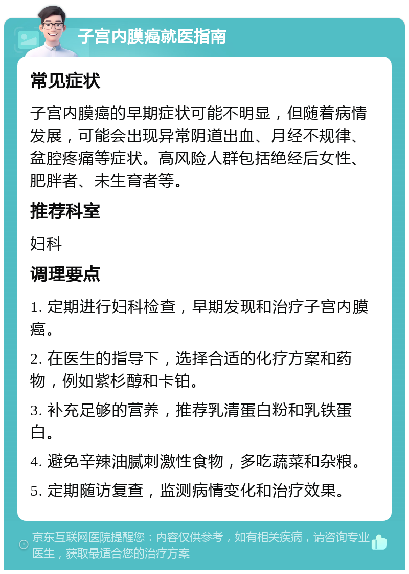 子宫内膜癌就医指南 常见症状 子宫内膜癌的早期症状可能不明显，但随着病情发展，可能会出现异常阴道出血、月经不规律、盆腔疼痛等症状。高风险人群包括绝经后女性、肥胖者、未生育者等。 推荐科室 妇科 调理要点 1. 定期进行妇科检查，早期发现和治疗子宫内膜癌。 2. 在医生的指导下，选择合适的化疗方案和药物，例如紫杉醇和卡铂。 3. 补充足够的营养，推荐乳清蛋白粉和乳铁蛋白。 4. 避免辛辣油腻刺激性食物，多吃蔬菜和杂粮。 5. 定期随访复查，监测病情变化和治疗效果。