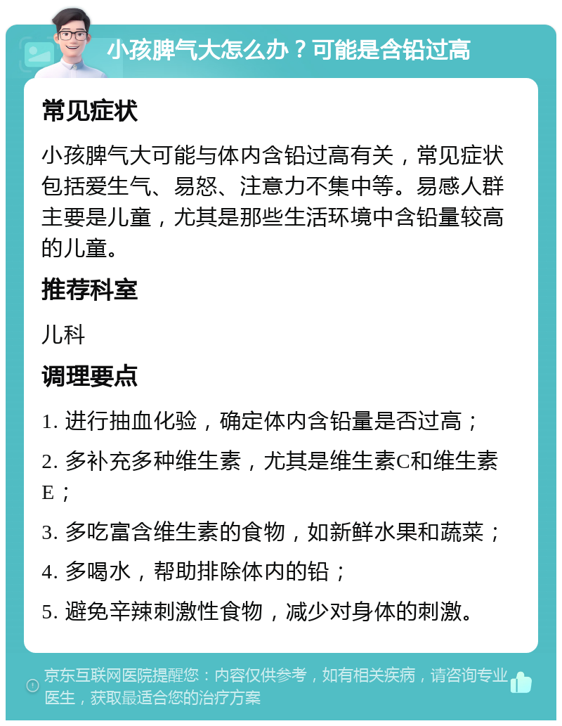 小孩脾气大怎么办？可能是含铅过高 常见症状 小孩脾气大可能与体内含铅过高有关，常见症状包括爱生气、易怒、注意力不集中等。易感人群主要是儿童，尤其是那些生活环境中含铅量较高的儿童。 推荐科室 儿科 调理要点 1. 进行抽血化验，确定体内含铅量是否过高； 2. 多补充多种维生素，尤其是维生素C和维生素E； 3. 多吃富含维生素的食物，如新鲜水果和蔬菜； 4. 多喝水，帮助排除体内的铅； 5. 避免辛辣刺激性食物，减少对身体的刺激。