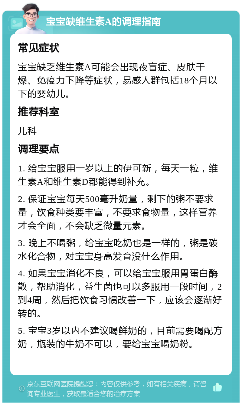 宝宝缺维生素A的调理指南 常见症状 宝宝缺乏维生素A可能会出现夜盲症、皮肤干燥、免疫力下降等症状，易感人群包括18个月以下的婴幼儿。 推荐科室 儿科 调理要点 1. 给宝宝服用一岁以上的伊可新，每天一粒，维生素A和维生素D都能得到补充。 2. 保证宝宝每天500毫升奶量，剩下的粥不要求量，饮食种类要丰富，不要求食物量，这样营养才会全面，不会缺乏微量元素。 3. 晚上不喝粥，给宝宝吃奶也是一样的，粥是碳水化合物，对宝宝身高发育没什么作用。 4. 如果宝宝消化不良，可以给宝宝服用胃蛋白酶散，帮助消化，益生菌也可以多服用一段时间，2到4周，然后把饮食习惯改善一下，应该会逐渐好转的。 5. 宝宝3岁以内不建议喝鲜奶的，目前需要喝配方奶，瓶装的牛奶不可以，要给宝宝喝奶粉。