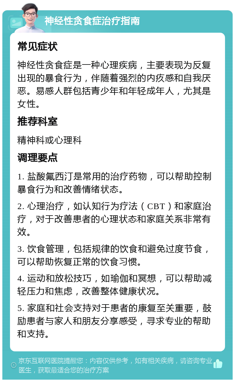 神经性贪食症治疗指南 常见症状 神经性贪食症是一种心理疾病，主要表现为反复出现的暴食行为，伴随着强烈的内疚感和自我厌恶。易感人群包括青少年和年轻成年人，尤其是女性。 推荐科室 精神科或心理科 调理要点 1. 盐酸氟西汀是常用的治疗药物，可以帮助控制暴食行为和改善情绪状态。 2. 心理治疗，如认知行为疗法（CBT）和家庭治疗，对于改善患者的心理状态和家庭关系非常有效。 3. 饮食管理，包括规律的饮食和避免过度节食，可以帮助恢复正常的饮食习惯。 4. 运动和放松技巧，如瑜伽和冥想，可以帮助减轻压力和焦虑，改善整体健康状况。 5. 家庭和社会支持对于患者的康复至关重要，鼓励患者与家人和朋友分享感受，寻求专业的帮助和支持。