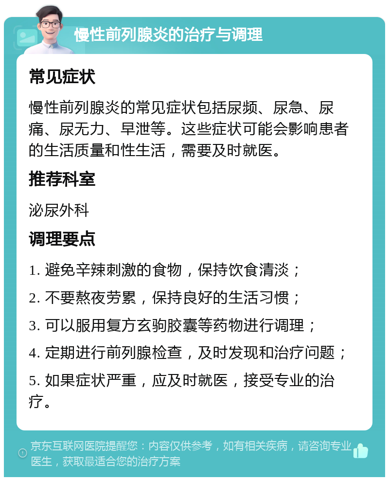 慢性前列腺炎的治疗与调理 常见症状 慢性前列腺炎的常见症状包括尿频、尿急、尿痛、尿无力、早泄等。这些症状可能会影响患者的生活质量和性生活，需要及时就医。 推荐科室 泌尿外科 调理要点 1. 避免辛辣刺激的食物，保持饮食清淡； 2. 不要熬夜劳累，保持良好的生活习惯； 3. 可以服用复方玄驹胶囊等药物进行调理； 4. 定期进行前列腺检查，及时发现和治疗问题； 5. 如果症状严重，应及时就医，接受专业的治疗。