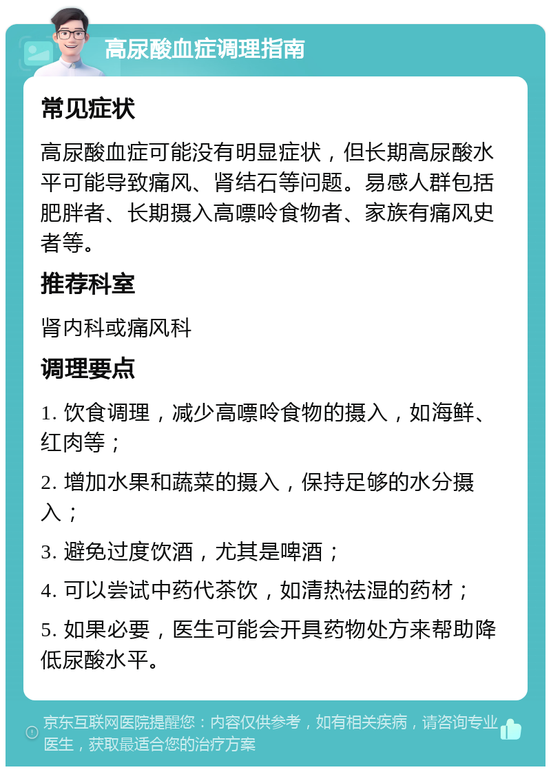 高尿酸血症调理指南 常见症状 高尿酸血症可能没有明显症状，但长期高尿酸水平可能导致痛风、肾结石等问题。易感人群包括肥胖者、长期摄入高嘌呤食物者、家族有痛风史者等。 推荐科室 肾内科或痛风科 调理要点 1. 饮食调理，减少高嘌呤食物的摄入，如海鲜、红肉等； 2. 增加水果和蔬菜的摄入，保持足够的水分摄入； 3. 避免过度饮酒，尤其是啤酒； 4. 可以尝试中药代茶饮，如清热祛湿的药材； 5. 如果必要，医生可能会开具药物处方来帮助降低尿酸水平。