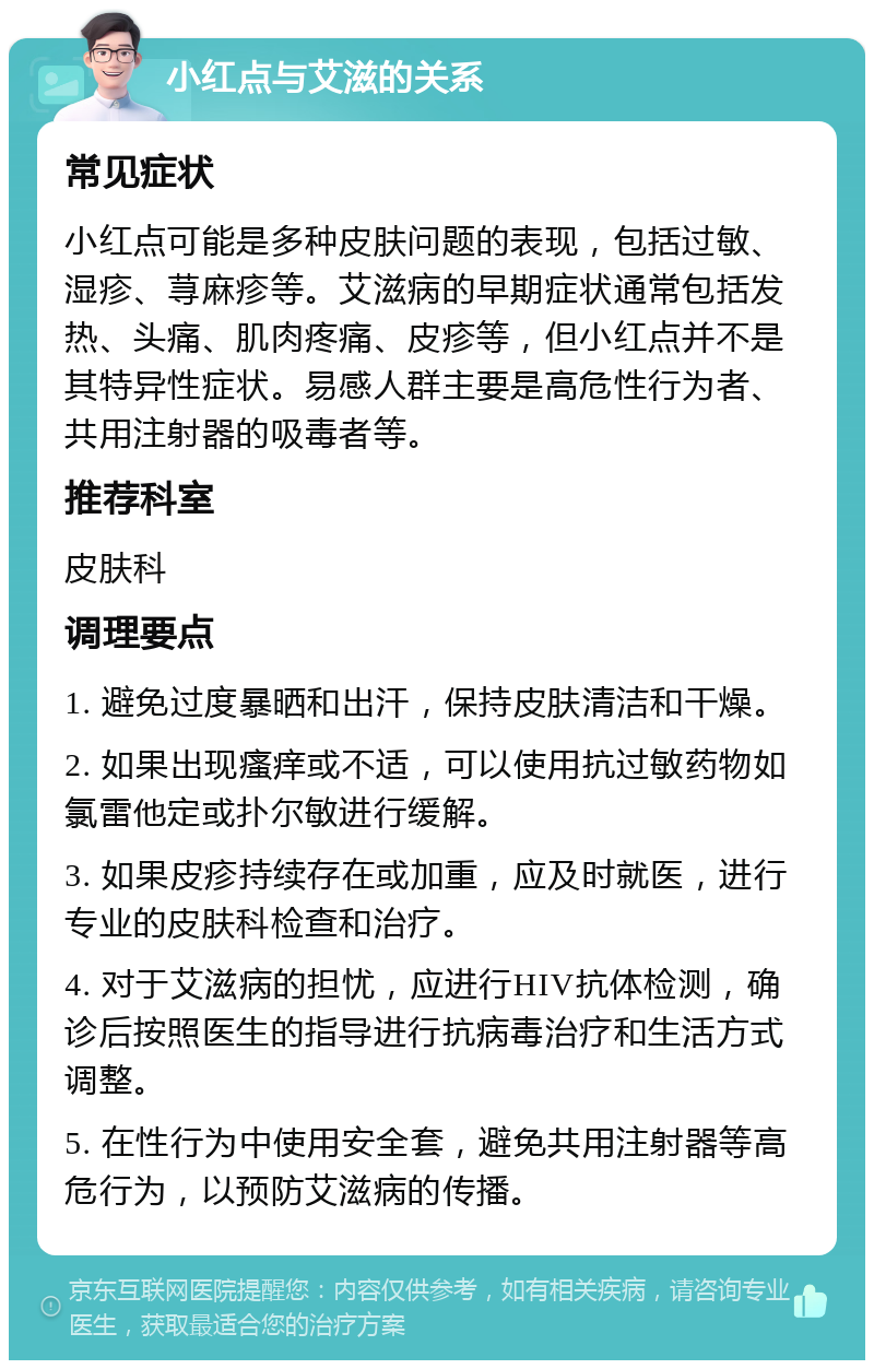 小红点与艾滋的关系 常见症状 小红点可能是多种皮肤问题的表现，包括过敏、湿疹、荨麻疹等。艾滋病的早期症状通常包括发热、头痛、肌肉疼痛、皮疹等，但小红点并不是其特异性症状。易感人群主要是高危性行为者、共用注射器的吸毒者等。 推荐科室 皮肤科 调理要点 1. 避免过度暴晒和出汗，保持皮肤清洁和干燥。 2. 如果出现瘙痒或不适，可以使用抗过敏药物如氯雷他定或扑尔敏进行缓解。 3. 如果皮疹持续存在或加重，应及时就医，进行专业的皮肤科检查和治疗。 4. 对于艾滋病的担忧，应进行HIV抗体检测，确诊后按照医生的指导进行抗病毒治疗和生活方式调整。 5. 在性行为中使用安全套，避免共用注射器等高危行为，以预防艾滋病的传播。