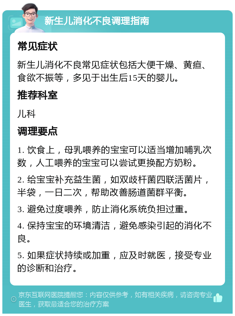 新生儿消化不良调理指南 常见症状 新生儿消化不良常见症状包括大便干燥、黄疸、食欲不振等，多见于出生后15天的婴儿。 推荐科室 儿科 调理要点 1. 饮食上，母乳喂养的宝宝可以适当增加哺乳次数，人工喂养的宝宝可以尝试更换配方奶粉。 2. 给宝宝补充益生菌，如双歧杆菌四联活菌片，半袋，一日二次，帮助改善肠道菌群平衡。 3. 避免过度喂养，防止消化系统负担过重。 4. 保持宝宝的环境清洁，避免感染引起的消化不良。 5. 如果症状持续或加重，应及时就医，接受专业的诊断和治疗。