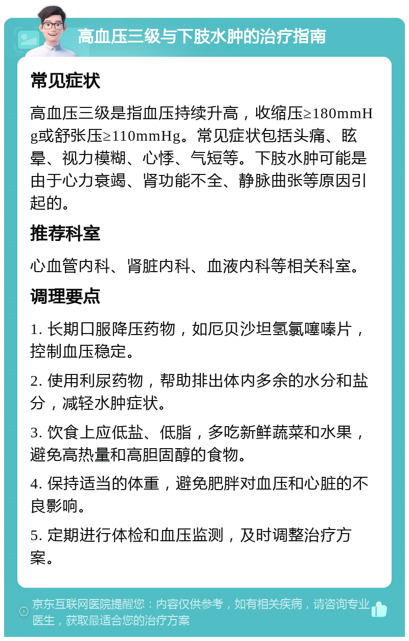 高血压三级与下肢水肿的治疗指南 常见症状 高血压三级是指血压持续升高，收缩压≥180mmHg或舒张压≥110mmHg。常见症状包括头痛、眩晕、视力模糊、心悸、气短等。下肢水肿可能是由于心力衰竭、肾功能不全、静脉曲张等原因引起的。 推荐科室 心血管内科、肾脏内科、血液内科等相关科室。 调理要点 1. 长期口服降压药物，如厄贝沙坦氢氯噻嗪片，控制血压稳定。 2. 使用利尿药物，帮助排出体内多余的水分和盐分，减轻水肿症状。 3. 饮食上应低盐、低脂，多吃新鲜蔬菜和水果，避免高热量和高胆固醇的食物。 4. 保持适当的体重，避免肥胖对血压和心脏的不良影响。 5. 定期进行体检和血压监测，及时调整治疗方案。