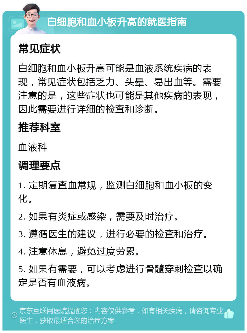 白细胞和血小板升高的就医指南 常见症状 白细胞和血小板升高可能是血液系统疾病的表现，常见症状包括乏力、头晕、易出血等。需要注意的是，这些症状也可能是其他疾病的表现，因此需要进行详细的检查和诊断。 推荐科室 血液科 调理要点 1. 定期复查血常规，监测白细胞和血小板的变化。 2. 如果有炎症或感染，需要及时治疗。 3. 遵循医生的建议，进行必要的检查和治疗。 4. 注意休息，避免过度劳累。 5. 如果有需要，可以考虑进行骨髓穿刺检查以确定是否有血液病。