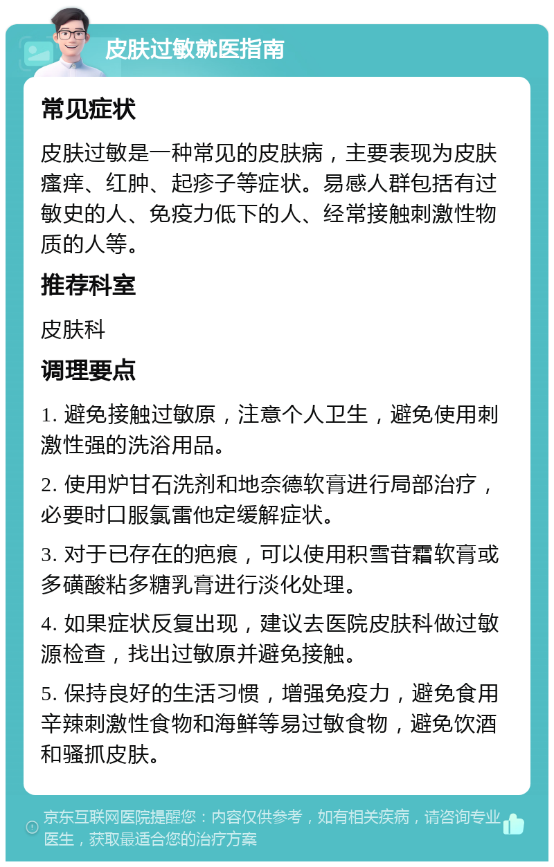 皮肤过敏就医指南 常见症状 皮肤过敏是一种常见的皮肤病，主要表现为皮肤瘙痒、红肿、起疹子等症状。易感人群包括有过敏史的人、免疫力低下的人、经常接触刺激性物质的人等。 推荐科室 皮肤科 调理要点 1. 避免接触过敏原，注意个人卫生，避免使用刺激性强的洗浴用品。 2. 使用炉甘石洗剂和地奈德软膏进行局部治疗，必要时口服氯雷他定缓解症状。 3. 对于已存在的疤痕，可以使用积雪苷霜软膏或多磺酸粘多糖乳膏进行淡化处理。 4. 如果症状反复出现，建议去医院皮肤科做过敏源检查，找出过敏原并避免接触。 5. 保持良好的生活习惯，增强免疫力，避免食用辛辣刺激性食物和海鲜等易过敏食物，避免饮酒和骚抓皮肤。