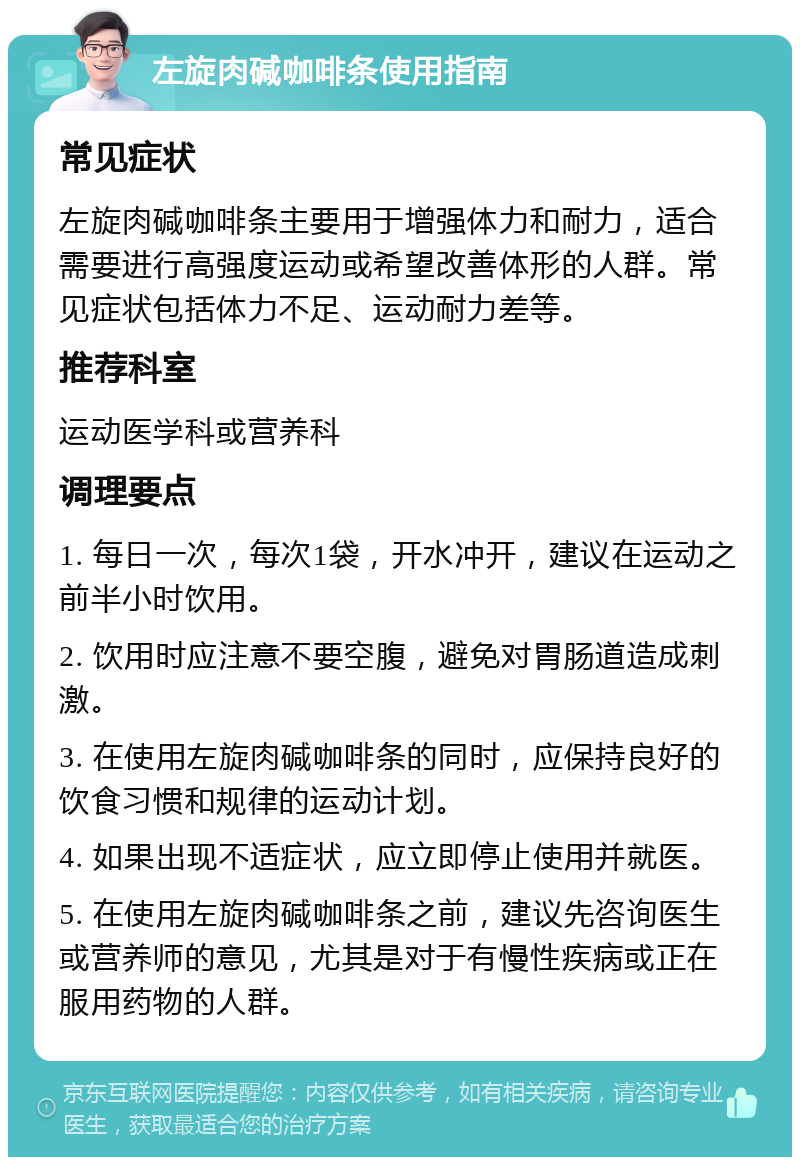 左旋肉碱咖啡条使用指南 常见症状 左旋肉碱咖啡条主要用于增强体力和耐力，适合需要进行高强度运动或希望改善体形的人群。常见症状包括体力不足、运动耐力差等。 推荐科室 运动医学科或营养科 调理要点 1. 每日一次，每次1袋，开水冲开，建议在运动之前半小时饮用。 2. 饮用时应注意不要空腹，避免对胃肠道造成刺激。 3. 在使用左旋肉碱咖啡条的同时，应保持良好的饮食习惯和规律的运动计划。 4. 如果出现不适症状，应立即停止使用并就医。 5. 在使用左旋肉碱咖啡条之前，建议先咨询医生或营养师的意见，尤其是对于有慢性疾病或正在服用药物的人群。