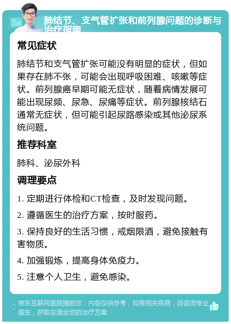 肺结节、支气管扩张和前列腺问题的诊断与治疗指南 常见症状 肺结节和支气管扩张可能没有明显的症状，但如果存在肺不张，可能会出现呼吸困难、咳嗽等症状。前列腺癌早期可能无症状，随着病情发展可能出现尿频、尿急、尿痛等症状。前列腺核结石通常无症状，但可能引起尿路感染或其他泌尿系统问题。 推荐科室 肺科、泌尿外科 调理要点 1. 定期进行体检和CT检查，及时发现问题。 2. 遵循医生的治疗方案，按时服药。 3. 保持良好的生活习惯，戒烟限酒，避免接触有害物质。 4. 加强锻炼，提高身体免疫力。 5. 注意个人卫生，避免感染。