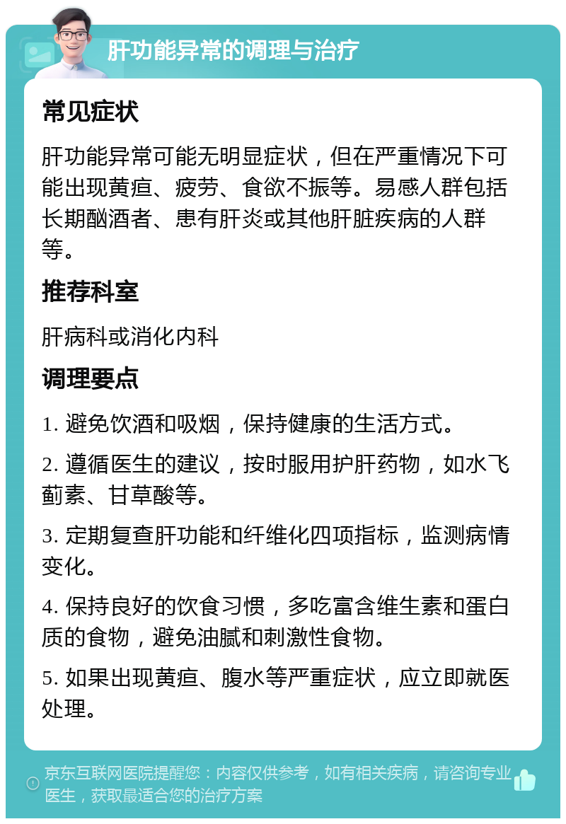 肝功能异常的调理与治疗 常见症状 肝功能异常可能无明显症状，但在严重情况下可能出现黄疸、疲劳、食欲不振等。易感人群包括长期酗酒者、患有肝炎或其他肝脏疾病的人群等。 推荐科室 肝病科或消化内科 调理要点 1. 避免饮酒和吸烟，保持健康的生活方式。 2. 遵循医生的建议，按时服用护肝药物，如水飞蓟素、甘草酸等。 3. 定期复查肝功能和纤维化四项指标，监测病情变化。 4. 保持良好的饮食习惯，多吃富含维生素和蛋白质的食物，避免油腻和刺激性食物。 5. 如果出现黄疸、腹水等严重症状，应立即就医处理。