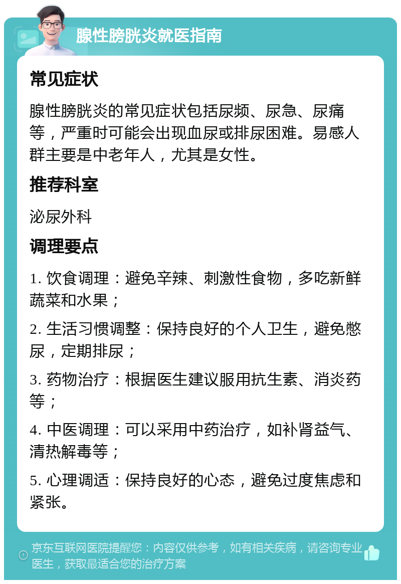 腺性膀胱炎就医指南 常见症状 腺性膀胱炎的常见症状包括尿频、尿急、尿痛等，严重时可能会出现血尿或排尿困难。易感人群主要是中老年人，尤其是女性。 推荐科室 泌尿外科 调理要点 1. 饮食调理：避免辛辣、刺激性食物，多吃新鲜蔬菜和水果； 2. 生活习惯调整：保持良好的个人卫生，避免憋尿，定期排尿； 3. 药物治疗：根据医生建议服用抗生素、消炎药等； 4. 中医调理：可以采用中药治疗，如补肾益气、清热解毒等； 5. 心理调适：保持良好的心态，避免过度焦虑和紧张。