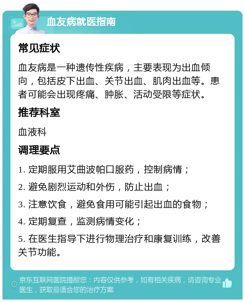 血友病就医指南 常见症状 血友病是一种遗传性疾病，主要表现为出血倾向，包括皮下出血、关节出血、肌肉出血等。患者可能会出现疼痛、肿胀、活动受限等症状。 推荐科室 血液科 调理要点 1. 定期服用艾曲波帕口服药，控制病情； 2. 避免剧烈运动和外伤，防止出血； 3. 注意饮食，避免食用可能引起出血的食物； 4. 定期复查，监测病情变化； 5. 在医生指导下进行物理治疗和康复训练，改善关节功能。