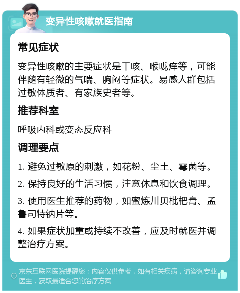 变异性咳嗽就医指南 常见症状 变异性咳嗽的主要症状是干咳、喉咙痒等，可能伴随有轻微的气喘、胸闷等症状。易感人群包括过敏体质者、有家族史者等。 推荐科室 呼吸内科或变态反应科 调理要点 1. 避免过敏原的刺激，如花粉、尘土、霉菌等。 2. 保持良好的生活习惯，注意休息和饮食调理。 3. 使用医生推荐的药物，如蜜炼川贝枇杷膏、孟鲁司特钠片等。 4. 如果症状加重或持续不改善，应及时就医并调整治疗方案。