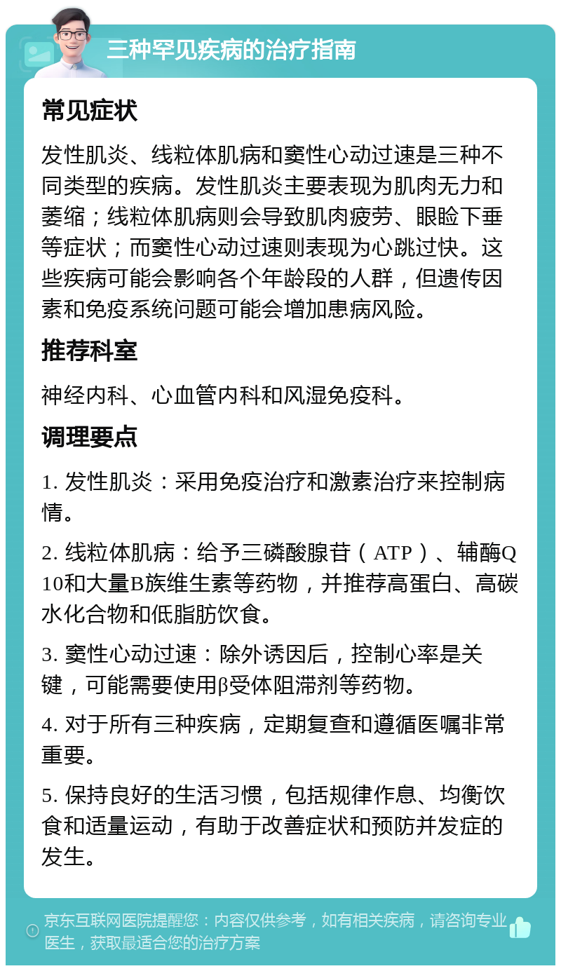 三种罕见疾病的治疗指南 常见症状 发性肌炎、线粒体肌病和窦性心动过速是三种不同类型的疾病。发性肌炎主要表现为肌肉无力和萎缩；线粒体肌病则会导致肌肉疲劳、眼睑下垂等症状；而窦性心动过速则表现为心跳过快。这些疾病可能会影响各个年龄段的人群，但遗传因素和免疫系统问题可能会增加患病风险。 推荐科室 神经内科、心血管内科和风湿免疫科。 调理要点 1. 发性肌炎：采用免疫治疗和激素治疗来控制病情。 2. 线粒体肌病：给予三磷酸腺苷（ATP）、辅酶Q10和大量B族维生素等药物，并推荐高蛋白、高碳水化合物和低脂肪饮食。 3. 窦性心动过速：除外诱因后，控制心率是关键，可能需要使用β受体阻滞剂等药物。 4. 对于所有三种疾病，定期复查和遵循医嘱非常重要。 5. 保持良好的生活习惯，包括规律作息、均衡饮食和适量运动，有助于改善症状和预防并发症的发生。