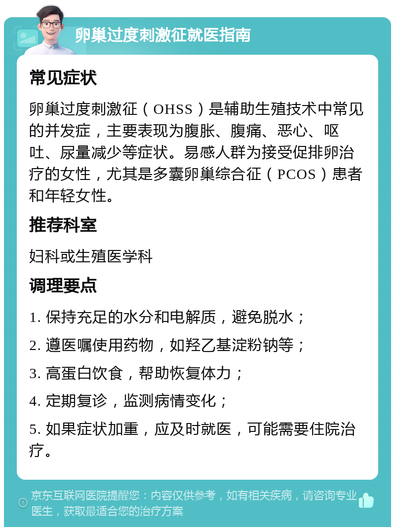 卵巢过度刺激征就医指南 常见症状 卵巢过度刺激征（OHSS）是辅助生殖技术中常见的并发症，主要表现为腹胀、腹痛、恶心、呕吐、尿量减少等症状。易感人群为接受促排卵治疗的女性，尤其是多囊卵巢综合征（PCOS）患者和年轻女性。 推荐科室 妇科或生殖医学科 调理要点 1. 保持充足的水分和电解质，避免脱水； 2. 遵医嘱使用药物，如羟乙基淀粉钠等； 3. 高蛋白饮食，帮助恢复体力； 4. 定期复诊，监测病情变化； 5. 如果症状加重，应及时就医，可能需要住院治疗。