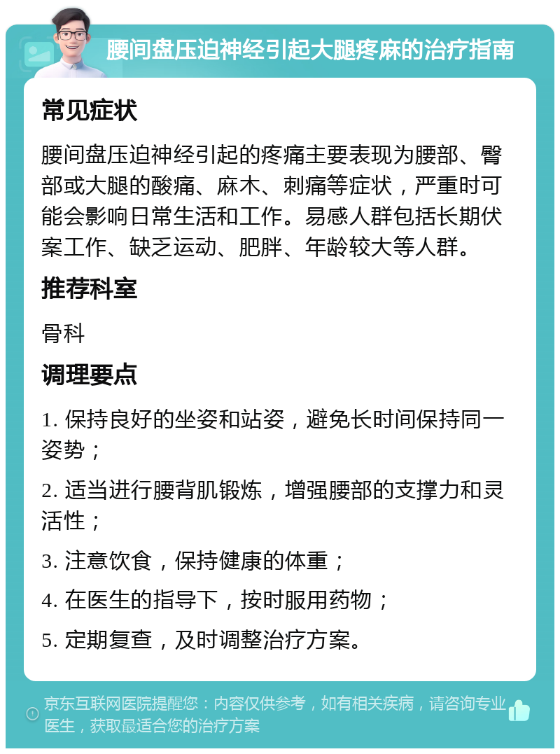 腰间盘压迫神经引起大腿疼麻的治疗指南 常见症状 腰间盘压迫神经引起的疼痛主要表现为腰部、臀部或大腿的酸痛、麻木、刺痛等症状，严重时可能会影响日常生活和工作。易感人群包括长期伏案工作、缺乏运动、肥胖、年龄较大等人群。 推荐科室 骨科 调理要点 1. 保持良好的坐姿和站姿，避免长时间保持同一姿势； 2. 适当进行腰背肌锻炼，增强腰部的支撑力和灵活性； 3. 注意饮食，保持健康的体重； 4. 在医生的指导下，按时服用药物； 5. 定期复查，及时调整治疗方案。