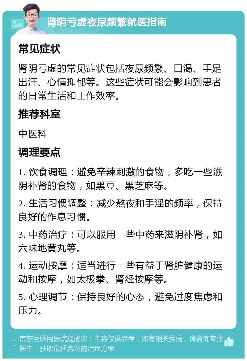 肾阴亏虚夜尿频繁就医指南 常见症状 肾阴亏虚的常见症状包括夜尿频繁、口渴、手足出汗、心情抑郁等。这些症状可能会影响到患者的日常生活和工作效率。 推荐科室 中医科 调理要点 1. 饮食调理：避免辛辣刺激的食物，多吃一些滋阴补肾的食物，如黑豆、黑芝麻等。 2. 生活习惯调整：减少熬夜和手淫的频率，保持良好的作息习惯。 3. 中药治疗：可以服用一些中药来滋阴补肾，如六味地黄丸等。 4. 运动按摩：适当进行一些有益于肾脏健康的运动和按摩，如太极拳、肾经按摩等。 5. 心理调节：保持良好的心态，避免过度焦虑和压力。