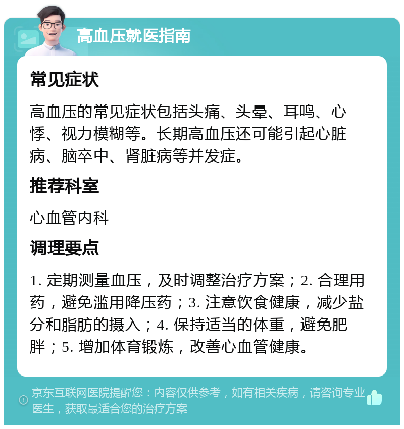 高血压就医指南 常见症状 高血压的常见症状包括头痛、头晕、耳鸣、心悸、视力模糊等。长期高血压还可能引起心脏病、脑卒中、肾脏病等并发症。 推荐科室 心血管内科 调理要点 1. 定期测量血压，及时调整治疗方案；2. 合理用药，避免滥用降压药；3. 注意饮食健康，减少盐分和脂肪的摄入；4. 保持适当的体重，避免肥胖；5. 增加体育锻炼，改善心血管健康。