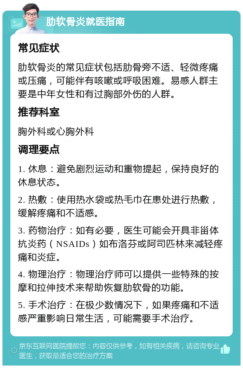 肋软骨炎就医指南 常见症状 肋软骨炎的常见症状包括肋骨旁不适、轻微疼痛或压痛，可能伴有咳嗽或呼吸困难。易感人群主要是中年女性和有过胸部外伤的人群。 推荐科室 胸外科或心胸外科 调理要点 1. 休息：避免剧烈运动和重物提起，保持良好的休息状态。 2. 热敷：使用热水袋或热毛巾在患处进行热敷，缓解疼痛和不适感。 3. 药物治疗：如有必要，医生可能会开具非甾体抗炎药（NSAIDs）如布洛芬或阿司匹林来减轻疼痛和炎症。 4. 物理治疗：物理治疗师可以提供一些特殊的按摩和拉伸技术来帮助恢复肋软骨的功能。 5. 手术治疗：在极少数情况下，如果疼痛和不适感严重影响日常生活，可能需要手术治疗。