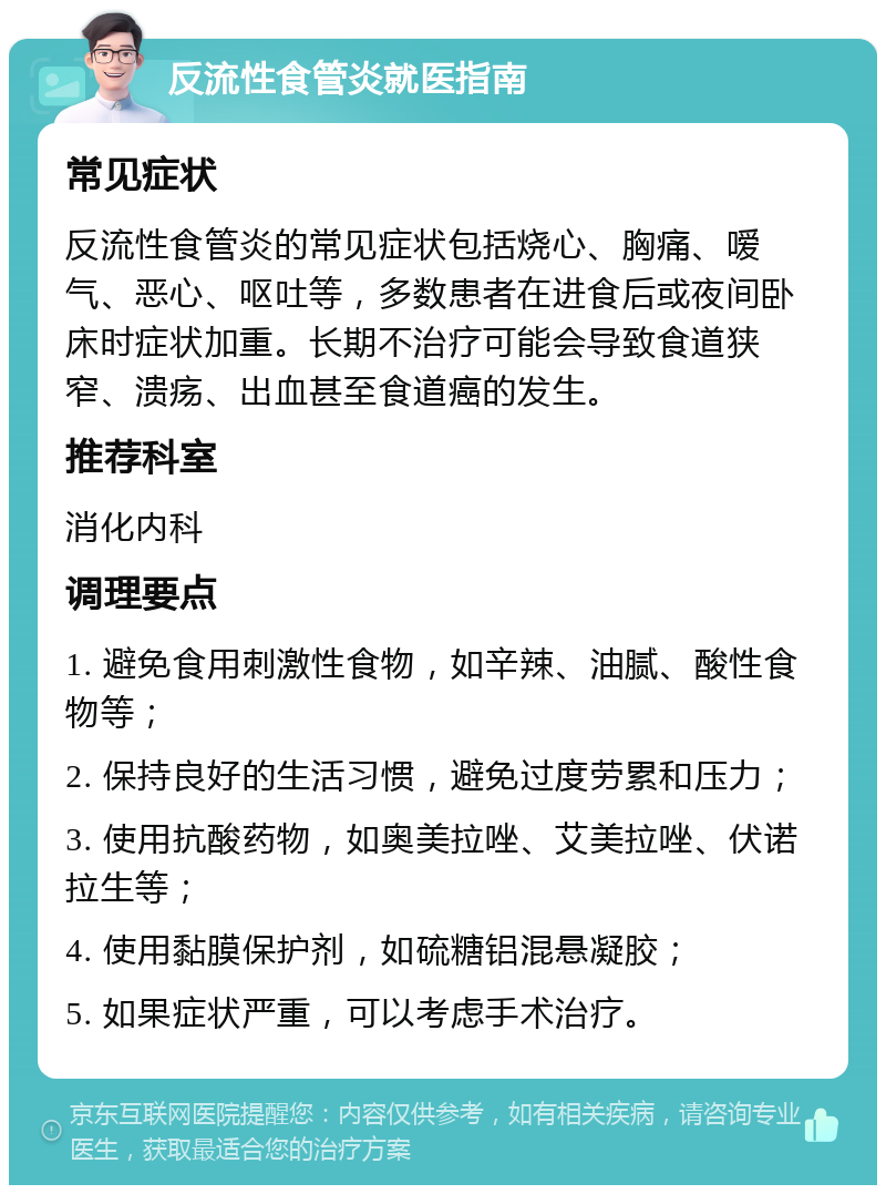 反流性食管炎就医指南 常见症状 反流性食管炎的常见症状包括烧心、胸痛、嗳气、恶心、呕吐等，多数患者在进食后或夜间卧床时症状加重。长期不治疗可能会导致食道狭窄、溃疡、出血甚至食道癌的发生。 推荐科室 消化内科 调理要点 1. 避免食用刺激性食物，如辛辣、油腻、酸性食物等； 2. 保持良好的生活习惯，避免过度劳累和压力； 3. 使用抗酸药物，如奥美拉唑、艾美拉唑、伏诺拉生等； 4. 使用黏膜保护剂，如硫糖铝混悬凝胶； 5. 如果症状严重，可以考虑手术治疗。