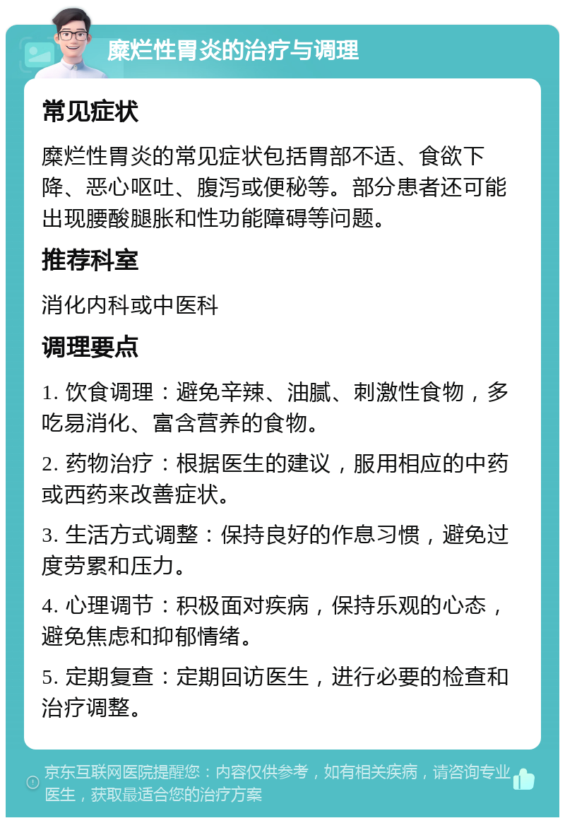 糜烂性胃炎的治疗与调理 常见症状 糜烂性胃炎的常见症状包括胃部不适、食欲下降、恶心呕吐、腹泻或便秘等。部分患者还可能出现腰酸腿胀和性功能障碍等问题。 推荐科室 消化内科或中医科 调理要点 1. 饮食调理：避免辛辣、油腻、刺激性食物，多吃易消化、富含营养的食物。 2. 药物治疗：根据医生的建议，服用相应的中药或西药来改善症状。 3. 生活方式调整：保持良好的作息习惯，避免过度劳累和压力。 4. 心理调节：积极面对疾病，保持乐观的心态，避免焦虑和抑郁情绪。 5. 定期复查：定期回访医生，进行必要的检查和治疗调整。