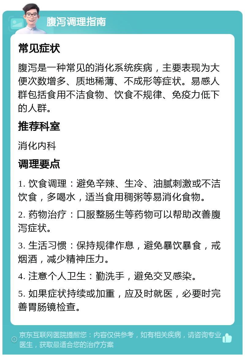 腹泻调理指南 常见症状 腹泻是一种常见的消化系统疾病，主要表现为大便次数增多、质地稀薄、不成形等症状。易感人群包括食用不洁食物、饮食不规律、免疫力低下的人群。 推荐科室 消化内科 调理要点 1. 饮食调理：避免辛辣、生冷、油腻刺激或不洁饮食，多喝水，适当食用稠粥等易消化食物。 2. 药物治疗：口服整肠生等药物可以帮助改善腹泻症状。 3. 生活习惯：保持规律作息，避免暴饮暴食，戒烟酒，减少精神压力。 4. 注意个人卫生：勤洗手，避免交叉感染。 5. 如果症状持续或加重，应及时就医，必要时完善胃肠镜检查。