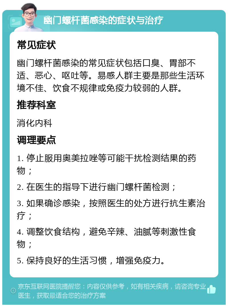 幽门螺杆菌感染的症状与治疗 常见症状 幽门螺杆菌感染的常见症状包括口臭、胃部不适、恶心、呕吐等。易感人群主要是那些生活环境不佳、饮食不规律或免疫力较弱的人群。 推荐科室 消化内科 调理要点 1. 停止服用奥美拉唑等可能干扰检测结果的药物； 2. 在医生的指导下进行幽门螺杆菌检测； 3. 如果确诊感染，按照医生的处方进行抗生素治疗； 4. 调整饮食结构，避免辛辣、油腻等刺激性食物； 5. 保持良好的生活习惯，增强免疫力。