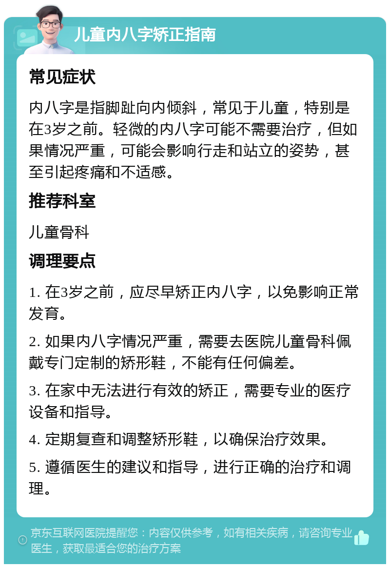 儿童内八字矫正指南 常见症状 内八字是指脚趾向内倾斜，常见于儿童，特别是在3岁之前。轻微的内八字可能不需要治疗，但如果情况严重，可能会影响行走和站立的姿势，甚至引起疼痛和不适感。 推荐科室 儿童骨科 调理要点 1. 在3岁之前，应尽早矫正内八字，以免影响正常发育。 2. 如果内八字情况严重，需要去医院儿童骨科佩戴专门定制的矫形鞋，不能有任何偏差。 3. 在家中无法进行有效的矫正，需要专业的医疗设备和指导。 4. 定期复查和调整矫形鞋，以确保治疗效果。 5. 遵循医生的建议和指导，进行正确的治疗和调理。