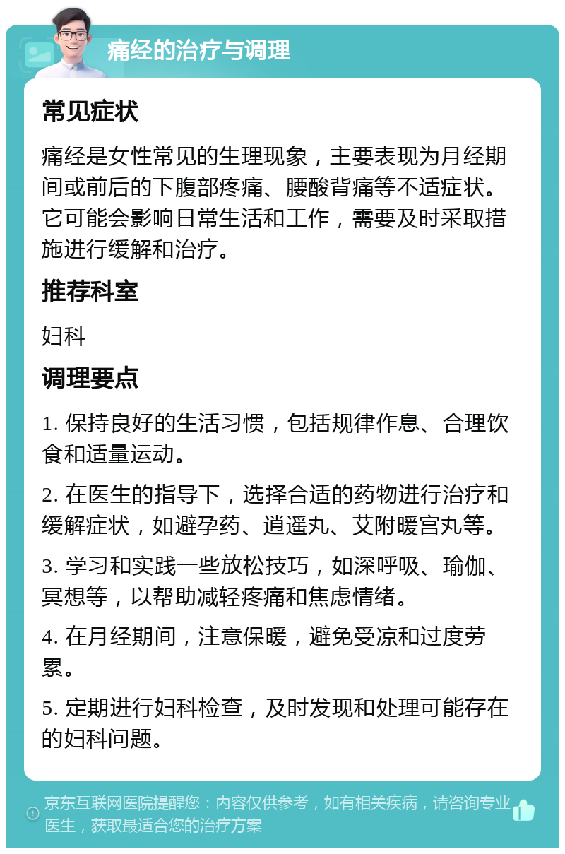 痛经的治疗与调理 常见症状 痛经是女性常见的生理现象，主要表现为月经期间或前后的下腹部疼痛、腰酸背痛等不适症状。它可能会影响日常生活和工作，需要及时采取措施进行缓解和治疗。 推荐科室 妇科 调理要点 1. 保持良好的生活习惯，包括规律作息、合理饮食和适量运动。 2. 在医生的指导下，选择合适的药物进行治疗和缓解症状，如避孕药、逍遥丸、艾附暖宫丸等。 3. 学习和实践一些放松技巧，如深呼吸、瑜伽、冥想等，以帮助减轻疼痛和焦虑情绪。 4. 在月经期间，注意保暖，避免受凉和过度劳累。 5. 定期进行妇科检查，及时发现和处理可能存在的妇科问题。