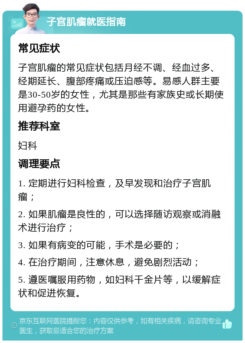 子宫肌瘤就医指南 常见症状 子宫肌瘤的常见症状包括月经不调、经血过多、经期延长、腹部疼痛或压迫感等。易感人群主要是30-50岁的女性，尤其是那些有家族史或长期使用避孕药的女性。 推荐科室 妇科 调理要点 1. 定期进行妇科检查，及早发现和治疗子宫肌瘤； 2. 如果肌瘤是良性的，可以选择随访观察或消融术进行治疗； 3. 如果有病变的可能，手术是必要的； 4. 在治疗期间，注意休息，避免剧烈活动； 5. 遵医嘱服用药物，如妇科千金片等，以缓解症状和促进恢复。